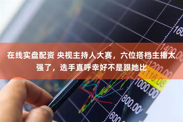 在线实盘配资 央视主持人大赛，六位搭档主播太强了，选手直呼幸好不是跟她比