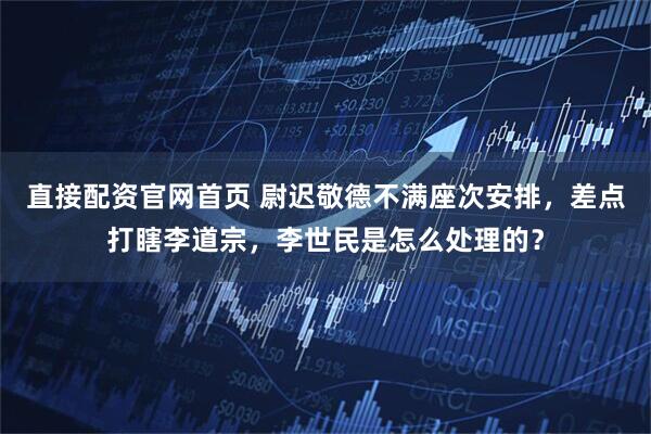 直接配资官网首页 尉迟敬德不满座次安排，差点打瞎李道宗，李世民是怎么处理的？