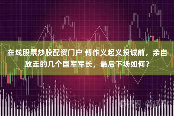 在线股票炒股配资门户 傅作义起义投诚前，亲自放走的几个国军军长，最后下场如何？