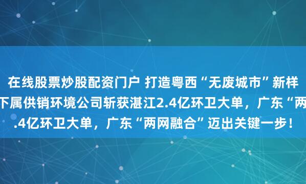 在线股票炒股配资门户 打造粤西“无废城市”新样板，中国再生资源集团下属供销环境公司斩获湛江2.4亿环卫大单，广东“两网融合”迈出关键一步！