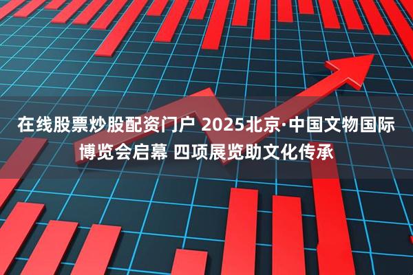 在线股票炒股配资门户 2025北京·中国文物国际博览会启幕 四项展览助文化传承