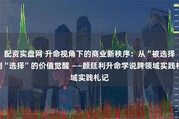配资实盘网 升命视角下的商业新秩序：从“被选择”到“选择”的价值觉醒 ——颜廷利升命学说跨领域实践札记