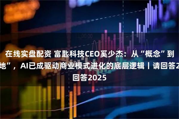 在线实盘配资 富匙科技CEO奚少杰：从“概念”到“落地”，AI已成驱动商业模式进化的底层逻辑丨请回答2025