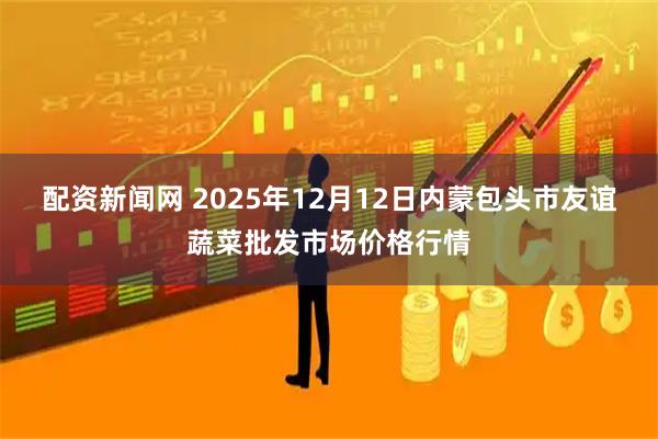 配资新闻网 2025年12月12日内蒙包头市友谊蔬菜批发市场价格行情