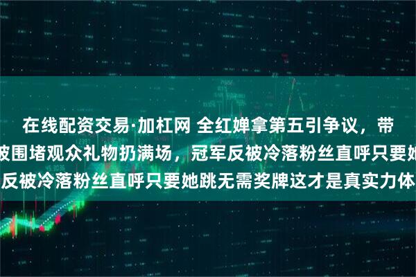 在线配资交易·加杠网 全红婵拿第五引争议，带伤硬撑疼得退赛现场却被围堵观众礼物扔满场，冠军反被冷落粉丝直呼只要她跳无需奖牌这才是真实力体现