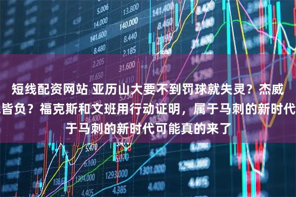短线配资网站 亚历山大要不到罚球就失灵？杰威回归反而四战皆负？福克斯和文班用行动证明，属于马刺的新时代可能真的来了