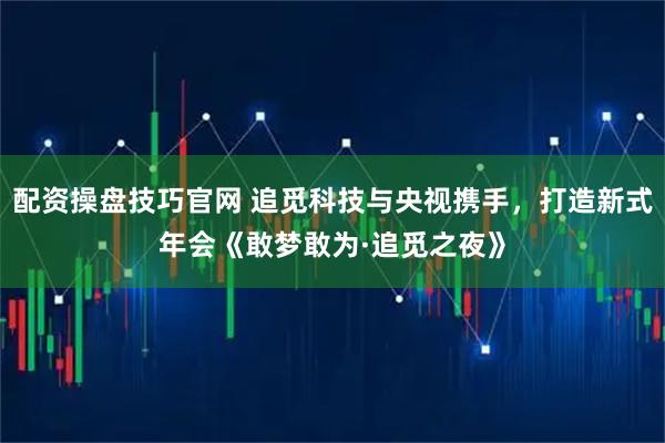 配资操盘技巧官网 追觅科技与央视携手，打造新式年会《敢梦敢为·追觅之夜》