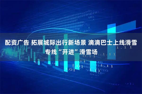 配资广告 拓展城际出行新场景 滴滴巴士上线滑雪专线“开进”滑雪场