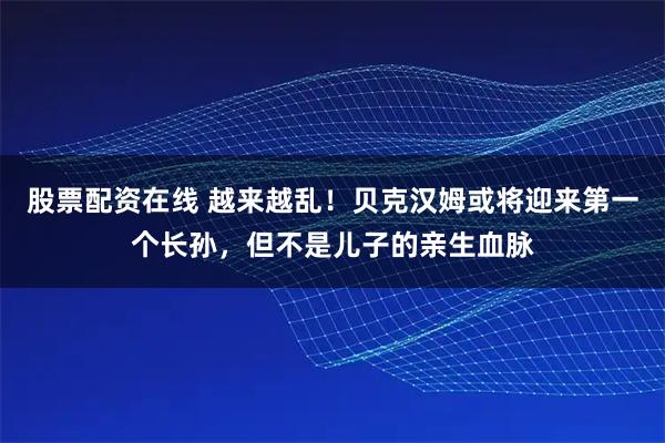 股票配资在线 越来越乱！贝克汉姆或将迎来第一个长孙，但不是儿子的亲生血脉