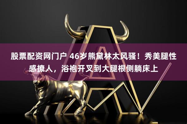 股票配资网门户 46岁熊黛林太风骚！秀美腿性感撩人，浴袍开叉到大腿根侧躺床上