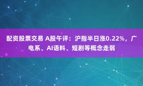 配资股票交易 A股午评：沪指半日涨0.22%，广电系、AI语料、短剧等概念走弱