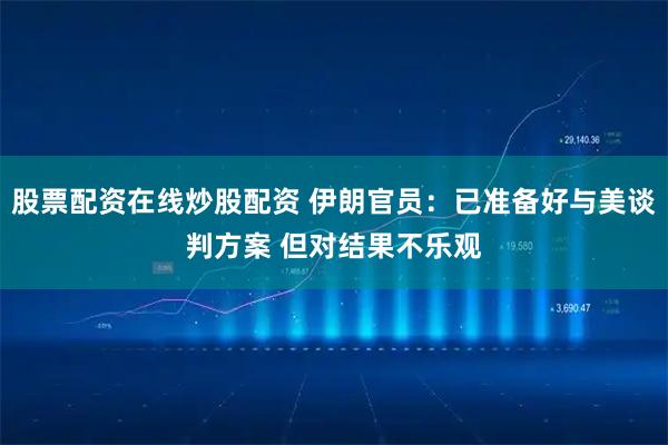 股票配资在线炒股配资 伊朗官员：已准备好与美谈判方案 但对结果不乐观