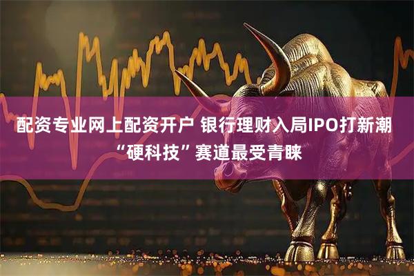 配资专业网上配资开户 银行理财入局IPO打新潮 “硬科技”赛道最受青睐